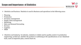 Scope and Importance of Statistics
 Statistics and business: Statistics is used in Business and operations in the following areas:
• Planning
• Production
• Inventory management
• Supply chain management
• Marketing
• Sales and demand forecasting
• Services
• Logistics
• HRM
 Statistics and industry: In industry, statistics is widely used in quality control. In production
engineering, to find out, whether the product is confirming to the specifications or not. Statistical
tools, such as inspection plan, control chart etc.
 