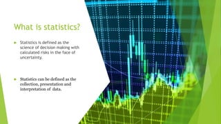 What is statistics?
 Statistics is defined as the
science of decision making with
calculated risks in the face of
uncertainty.
 Statistics can be defined as the
collection, presentation and
interpretation of data.
 