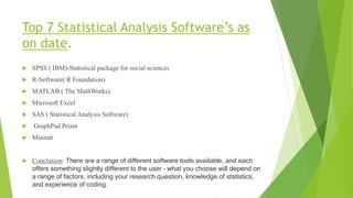 Top 7 Statistical Analysis Software’s as
on date.
 SPSS ( IBM)-Statistical package for social sciences
 R-Software( R Foundation)
 MATLAB ( The MathWorks)
 Microsoft Excel
 SAS ( Statistical Analysis Software)
 GraphPad Prism
 Minitab
 Conclusion: There are a range of different software tools available, and each
offers something slightly different to the user – what you choose will depend on
a range of factors, including your research question, knowledge of statistics,
and experience of coding.
 