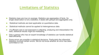 Limitations of Statistics
 Statistics laws are true on average. Statistics are aggregates of facts. So
single observation is not a statistics, it deals with groups and aggregates only.
 Statistical methods are best applicable on quantitative data.
 Statistical methods cannot be applied to heterogeneous data.
 If sufficient care is not exercised in collecting, analyzing and interpretation the
data, statistical results might be misleading.
 Only a person who has an expert knowledge of statistics can handle statistical
data efficiently.
 Some errors are possible in statistical decisions. Particularly the inferential
statistics involves certain errors. We do not know whether an error has been
committed or not.
 