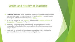 Origin and History of Statistics
 The History of statistics can be said to start around 1749 although, over time, there
have been changes to the interpretation of the word statistics. In early times, the
meaning was restricted to information about states.
 By the 18th century, the term "statistics" designated the systematic collection of
demographic and economic data by states
 In the early 19th century, collection intensified, and the meaning of "statistics"
broadened to include the discipline concerned with the collection, summary, and
analysis of data.
 Today, data are collected, and statistics are computed and widely distributed in
government, business, most of the sciences and sports etc.,…
 