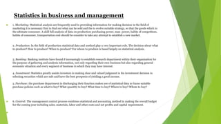 Statistics in business and management
 1. Marketing: Statistical analysis are frequently used in providing information for making decision in the field of
marketing it is necessary first to find out what can be sold and the to evolve suitable strategy, so that the goods which to
the ultimate consumer. A skill full analysis of data on production purchasing power, man power, habits of competitors,
habits of consumer, transportation cost should be consider to take any attempt to establish a new market.
2. Production: In the field of production statistical data and method play a very important role. The decision about what
to produce? How to produce? When to produce? For whom to produce is based largely on statistical analysis.
3. Banking: Banking institute have found if increasingly to establish research department within their organization for
the purpose of gathering and analysis information, not only regarding their own business but also regarding general
economic situation and every segment of business in which they may have interest.
4. Investment: Statistics greatly assists investors in making clear and valued judgment in his investment decision in
selecting securities which are safe and have the best prospects of yielding a good income.
5. Purchase: the purchase department in discharging their function makes use of statistical data to frame suitable
purchase policies such as what to buy? What quantity to buy? What time to buy? Where to buy? Whom to buy?
 6. Control: The management control process combines statistical and accounting method in making the overall budget
for the coming year including sales, materials, labor and other costs and net profits and capital requirement.

 