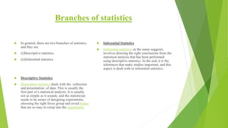 Branches of statistics
 In general, there are two branches of statistics,
and they are
 (i)Descriptive statistics
 (ii)Inferential statistics
 Descriptive Statistics
 Descriptive statistics deals with the collection
and presentation of data. This is usually the
first part of a statistical analysis. It is usually
not as simple as it sounds, and the statistician
needs to be aware of designing experiments,
choosing the right focus group and avoid biases
that are so easy to creep into the experiment.
 Inferential Statistics
 Inferential statistics, as the name suggests,
involves drawing the right conclusions from the
statistical analysis that has been performed
using descriptive statistics. In the end, it is the
inferences that make studies important, and this
aspect is dealt with in inferential statistics.
 