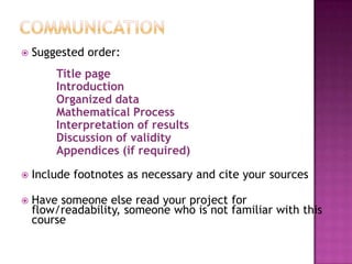 CommunicationSuggested order:Title page		IntroductionOrganized data		Mathematical Process		Interpretation of results		Discussion of validity		Appendices (if required)Include footnotes as necessary and cite your sourcesHave someone else read your project for flow/readability, someone who is not familiar with this course