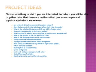 Project ideasChoose something in which you are interested; for which you will be ableto gather data; that there are mathematical processes simple and sophisticated which are relevant.Are yellow M & M’s less common than other colours?Does that amount of water plants get affect their rate of growth?What is the relationship between GNP and AIDS infection rates?How quickly does water drain from a bucket?How long does it take for a cup of coffee to cool to room temperature?What is the pattern in the rise and fall of tides?What is the stopping distance of a particular car?Analysis of stock market fluctuationsA comparison between calorie intake and genderDoes eating breakfast have any effect on high school grades?Infant mortality and GDPInvestigation of reaction timesSports and gradesAir travel – distance compared with priceCost efficiency of vehiclesMobile phone charges in different countries