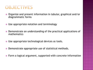 ObjectivesOrganize and present information in tabular, graphical and/or diagrammatic formsUse appropriate notation and terminologyDemonstrate an understanding of the practical applications of mathematicsUse appropriate technological devices as tools.Demonstrate appropriate use of statistical methods.Form a logical argument, supported with concrete information