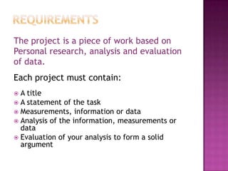 RequirementsThe project is a piece of work based onPersonal research, analysis and evaluationof data.Each project must contain:A titleA statement of the taskMeasurements, information or dataAnalysis of the information, measurements or dataEvaluation of your analysis to form a solid argument
