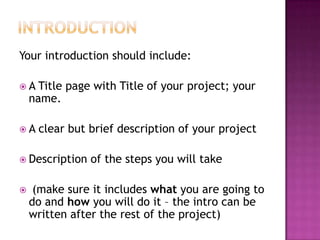 IntroductionYour introduction should include:A Title page with Title of your project; your name.A clear but brief description of your projectDescription of the steps you will take (make sure it includes what you are going to do and how you will do it – the intro can be written after the rest of the project)