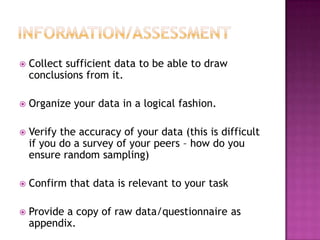 Information/AssessmentCollect sufficient data to be able to draw conclusions from it.Organize your data in a logical fashion.Verify the accuracy of your data (this is difficult if you do a survey of your peers – how do you ensure random sampling)Confirm that data is relevant to your taskProvide a copy of raw data/questionnaire as appendix.