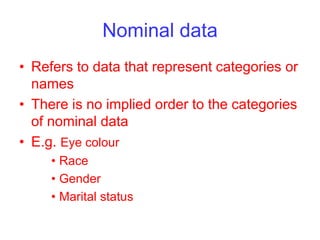 Nominal data
• Refers to data that represent categories or
names
• There is no implied order to the categories
of nominal data
• E.g. Eye colour
• Race
• Gender
• Marital status
 