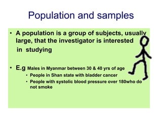 Population and samples
• A population is a group of subjects, usually
large, that the investigator is interested
in studying
• E.g Males in Myanmar between 30 & 40 yrs of age
• People in Shan state with bladder cancer
• People with systolic blood pressure over 180who do
not smoke
 