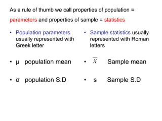 As a rule of thumb we call properties of population =
parameters and properties of sample = statistics
• Population parameters
usually represented with
Greek letter
• μ population mean
• σ population S.D
• Sample statistics usually
represented with Roman
letters
• Sample mean
• s Sample S.D
X
 