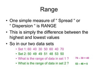 Range
• One simple measure of “ Spread “ or
“ Dispersion “ is RANGE
• This is simply the difference between the
highest and lowest values
• So in our two data sets
• Set 1: 60 40 30 50 60 40 70
• Set 2: 50 49 49 51 48 53 50
• What is the range of data in set 1 ?
• What is the range of data in set 2 ?
70 – 30 = 40
53 – 48 = 5
 