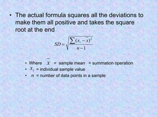 • The actual formula squares all the deviations to
make them all positive and takes the square
root at the end
• Where = sample mean = summation operation
• = individual sample value
• n = number of data points in a sample
1
)
( 2




n
x
x
SD
i
x
i
x
 