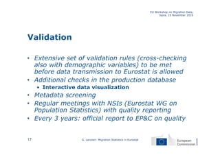 Validation
• Extensive set of validation rules (cross-checking
also with demographic variables) to be met
before data transmission to Eurostat is allowed
• Additional checks in the production database
• Interactive data visualization
• Metadata screening
• Regular meetings with NSIs (Eurostat WG on
Population Statistics) with quality reporting
• Every 3 years: official report to EP&C on quality
EU Workshop on Migration Data,
Ispra, 10 November 2016
G. Lanzieri: Migration Statistics in Eurostat17
 