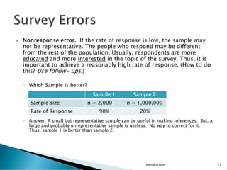 Nonresponse error. If the rate of response is low, the sample may
not be representative. The people who respond may be different
from the rest of the population. Usually, respondents are more
educated and more interested in the topic of the survey. Thus, it is
important to achieve a reasonably high rate of response. (How to do
this? Use follow- ups.)
◦ Which Sample is better?
◦ Answer: A small but representative sample can be useful in making inferences. But, a
large and probably unrepresentative sample is useless. No way to correct for it.
Thus, sample 1 is better than sample 2.
Introduction 12
Sample 1 Sample 2
Sample size n = 2,000 n = 1,000,000
Rate of Response 90% 20%
 