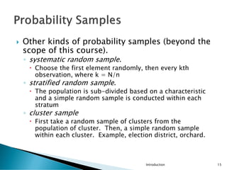  Other kinds of probability samples (beyond the
scope of this course).
◦ systematic random sample.
 Choose the first element randomly, then every kth
observation, where k = N/n
◦ stratified random sample.
 The population is sub-divided based on a characteristic
and a simple random sample is conducted within each
stratum
◦ cluster sample
 First take a random sample of clusters from the
population of cluster. Then, a simple random sample
within each cluster. Example, election district, orchard.
Introduction 15
 