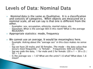  Nominal data is the same as Qualitative. It is a classification
and consists of categories. When objects are measured on a
nominal scale, all we can say is that one is different from the
other.
◦ Examples: sex, occupation, ethnicity, marital status, etc.
◦ [Question: What is the average SEX in this room? What is the average
RELIGION?]
 Appropriate statistics: mode, frequency
 We cannot use an average. It would be meaningless here.
◦ Example: Asking about the “average sex” in this class makes no sense
(!).
◦ Say we have 20 males and 30 females. The mode – the data value that
occurs most frequently - is ‘female’. Frequencies: 60% are female.
◦ Say we code the data, 1 for male and 2 for female: (20 x 1 + 30 x 2) /
50 = 1.6
◦ Is the average sex = 1.6? What are the units? 1.6 what? What does 1.6
mean?
Introduction 18
 