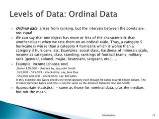  Ordinal data arises from ranking, but the intervals between the points are
not equal
 We can say that one object has more or less of the characteristic than
another object when we rate them on an ordinal scale. Thus, a category 5
hurricane is worse than a category 4 hurricane which is worse than a
category 3 hurricane, etc. Examples: social class, hardness of minerals scale,
income as categories, class standing, rankings of football teams, military
rank (general, colonel, major, lieutenant, sergeant, etc.), …
 Example: Income (choose one)
_Under $20,000 – checked by, say, John Smith
_$20,000 – $49,999 – checked by, say, Jane Doe
_$50,000 and over – checked by, say, Bill Gates
In this example, Bill Gates checks the third category even though he earns several billion dollars. The
distance between Gates and Doe is not the same as the distance between Doe and Smith.
 Appropriate statistics: – same as those for nominal data, plus the median;
but not the mean.
Introduction 19
 