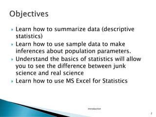 Introduction
2
 Learn how to summarize data (descriptive
statistics)
 Learn how to use sample data to make
inferences about population parameters.
 Understand the basics of statistics will allow
you to see the difference between junk
science and real science
 Learn how to use MS Excel for Statistics
 