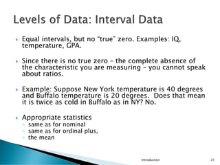  Equal intervals, but no “true” zero. Examples: IQ,
temperature, GPA.
 Since there is no true zero – the complete absence of
the characteristic you are measuring – you cannot speak
about ratios.
 Example: Suppose New York temperature is 40 degrees
and Buffalo temperature is 20 degrees. Does that mean
it is twice as cold in Buffalo as in NY? No.
 Appropriate statistics
◦ same as for nominal
◦ same as for ordinal plus,
◦ the mean
Introduction 21
 