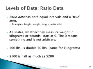  Ratio data has both equal intervals and a “true”
zero.
◦ Examples: height, weight, length, units sold
 All scales, whether they measure weight in
kilograms or pounds, start at 0. The 0 means
something and is not arbitrary.
 100 lbs. is double 50 lbs. (same for kilograms)
 $100 is half as much as $200
Introduction 22
 