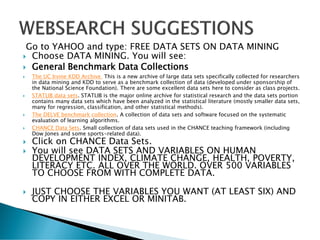 Go to YAHOO and type: FREE DATA SETS ON DATA MINING
 Choose DATA MINING. You will see:
 General Benchmark Data Collections
 The UC Irvine KDD Archive This is a new archive of large data sets specifically collected for researchers
in data mining and KDD to serve as a benchmark collection of data (developed under sponsorship of
the National Science Foundation). There are some excellent data sets here to consider as class projects.
 STATLIB data sets. STATLIB is the major online archive for statistical research and the data sets portion
contains many data sets which have been analyzed in the statistical literature (mostly smaller data sets,
many for regression, classification, and other statistical methods).
 The DELVE benchmark collection. A collection of data sets and software focused on the systematic
evaluation of learning algorithms.
 CHANCE Data Sets. Small collection of data sets used in the CHANCE teaching framework (including
Dow Jones and some sports-related data).
 Click on CHANCE Data Sets.
 You will see DATA SETS AND VARIABLES ON HUMAN
DEVELOPMENT INDEX, CLIMATE CHANGE, HEALTH, POVERTY,
LITERACY ETC. ALL OVER THE WORLD. OVER 500 VARIABLES
TO CHOOSE FROM WITH COMPLETE DATA.
 JUST CHOOSE THE VARIABLES YOU WANT (AT LEAST SIX) AND
COPY IN EITHER EXCEL OR MINITAB.
 