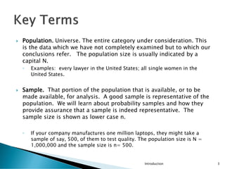  Population. Universe. The entire category under consideration. This
is the data which we have not completely examined but to which our
conclusions refer. The population size is usually indicated by a
capital N.
◦ Examples: every lawyer in the United States; all single women in the
United States.
 Sample. That portion of the population that is available, or to be
made available, for analysis. A good sample is representative of the
population. We will learn about probability samples and how they
provide assurance that a sample is indeed representative. The
sample size is shown as lower case n.
◦ If your company manufactures one million laptops, they might take a
sample of say, 500, of them to test quality. The population size is N =
1,000,000 and the sample size is n= 500.
Introduction 3
 