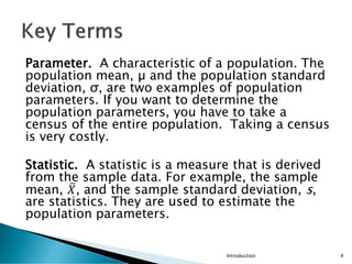 Parameter. A characteristic of a population. The
population mean, µ and the population standard
deviation, σ, are two examples of population
parameters. If you want to determine the
population parameters, you have to take a
census of the entire population. Taking a census
is very costly.
Statistic. A statistic is a measure that is derived
from the sample data. For example, the sample
mean, ത
𝑋, and the sample standard deviation, s,
are statistics. They are used to estimate the
population parameters.
Introduction 4
 