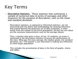  Descriptive Statistics. Those statistics that summarize a
sample of numerical data in terms of averages and other
measures for the purpose of description, such as the mean
and standard deviation.
◦ Descriptive statistics, as opposed to inferential statistics, are not
concerned with the theory and methodology for drawing inferences
that extend beyond the particular set of data examined, in other
words from the sample to the entire population. All that we care about
are the summary measurements such as the average (mean).
◦ Thus, a teacher who gives a class, of say, 35 students, an exam is
interested in the descriptive statistics to assess the performance of
the class. What was the class average, the median grade, the standard
deviation, etc.? The teacher is not interested in making any inferences
to some larger population.
◦ This includes the presentation of data in the form of graphs, charts,
and tables.
Introduction 7
 