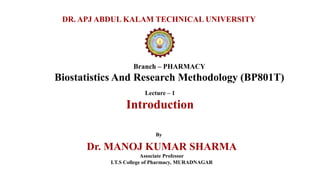 Branch – PHARMACY
Biostatistics And Research Methodology (BP801T)
DR. APJ ABDUL KALAM TECHNICAL UNIVERSITY
By
Dr. MANOJ KUMAR SHARMA
Associate Professor
I.T.S College of Pharmacy, MURADNAGAR
Lecture – 1
Introduction
 