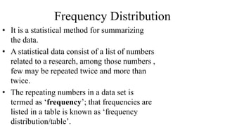 Frequency Distribution
• It is a statistical method for summarizing
the data.
• A statistical data consist of a list of numbers
related to a research, among those numbers ,
few may be repeated twice and more than
twice.
• The repeating numbers in a data set is
termed as ‘frequency’; that frequencies are
listed in a table is known as ‘frequency
distribution/table’.
 
