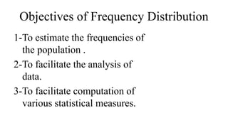 Objectives of Frequency Distribution
1-To estimate the frequencies of
the population .
2-To facilitate the analysis of
data.
3-To facilitate computation of
various statistical measures.
 
