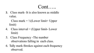 Cont…..
3. Class mark- It is also known as middle
value.
Class mark = ½(Lower limit+ Upper
limit)
4. Class interval = (Upper limit- Lower
limit)
5. Class Frequency -The number
observations falling in each class.
6. Tally mark-Strokes against each frequency
observed.
 