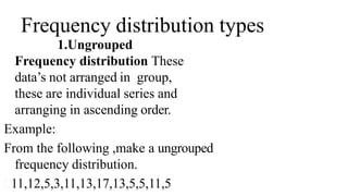 Frequency distribution types
1.Ungrouped
Frequency distribution These
data’s not arranged in group,
these are individual series and
arranging in ascending order.
Example:
From the following ,make a ungrouped
frequency distribution.
11,12,5,3,11,13,17,13,5,5,11,5
 