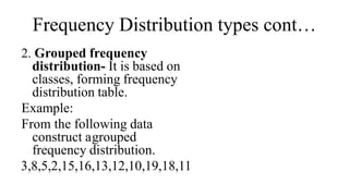 Frequency Distribution types cont…
2. Grouped frequency
distribution- It is based on
classes, forming frequency
distribution table.
Example:
From the following data
construct agrouped
frequency distribution.
3,8,5,2,15,16,13,12,10,19,18,11
 
