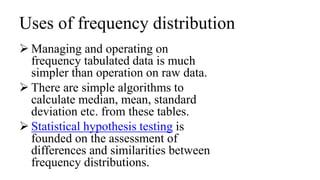 Uses of frequency distribution
 Managing and operating on
frequency tabulated data is much
simpler than operation on raw data.
 There are simple algorithms to
calculate median, mean, standard
deviation etc. from these tables.
 Statistical hypothesis testing is
founded on the assessment of
differences and similarities between
frequency distributions.
 