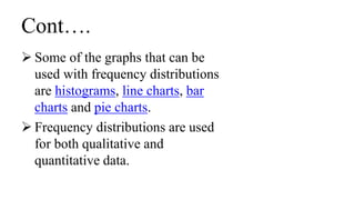 Cont….
 Some of the graphs that can be
used with frequency distributions
are histograms, line charts, bar
charts and pie charts.
 Frequency distributions are used
for both qualitative and
quantitative data.
 