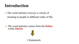 Introduction
 The word statistics conveys a variety of
meaning to people in different walks of life.
 The word statistics comes from the Italian
words Statista
( Statement).
 