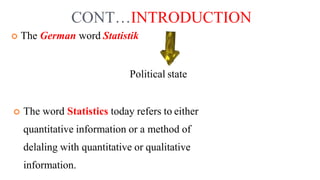 CONT…INTRODUCTION
 The German word Statistik
Political state
 The word Statistics today refers to either
quantitative information or a method of
delaling with quantitative or qualitative
information.
 