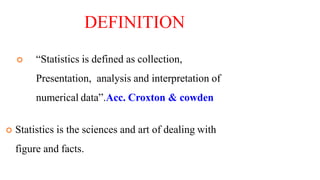 DEFINITION
 “Statistics is defined as collection,
Presentation, analysis and interpretation of
numerical data”.Acc. Croxton & cowden
 Statistics is the sciences and art of dealing with
figure and facts.
 