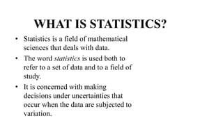 WHAT IS STATISTICS?
• Statistics is a field of mathematical
sciences that deals with data.
• The word statistics is used both to
refer to a set of data and to a field of
study.
• It is concerned with making
decisions under uncertainties that
occur when the data are subjected to
variation.
 