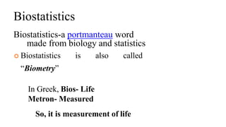 Biostatistics
Biostatistics-a portmanteau word
made from biology and statistics
 Biostatistics is also called
“Biometry”
In Greek, Bios- Life
Metron- Measured
So, it is measurement of life
 