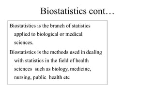 Biostatistics cont…
Biostatistics is the branch of statistics
applied to biological or medical
sciences.
Biostatistics is the methods used in dealing
with statistics in the field of health
sciences such as biology, medicine,
nursing, public health etc
 
