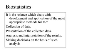 Biostatistics
It is the science which deals with
development and application of the most
appropriate methods for the:
Collection of data.
Presentation of the collected data.
Analysis and interpretation of the results.
Making decisions on the basis of such
analysis
 