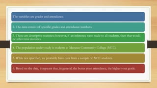 The variables are grades and attendance.
2. The data consist of specific grades and attendance numbers.
3. These are descriptive statistics; however, if an inference were made to all students, then that would
be inferential statistics.
4. The population under study is students at Manatee Community College (MCC).
5. While not specified, we probably have data from a sample of MCC students.
6. Based on the data, it appears that, in general, the better your attendance, the higher your grade.
 