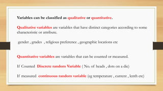 Variables can be classified as qualitative or quantitative.
Qualitative variables are variables that have distinct categories according to some
characteristic or attribute.
gender , grades , religious preference , geographic locations etc
Quantitative variables are variables that can be counted or measured.
If Counted Discrete random Variable ( No. of heads , dots on a die)
If measured continuous random variable (eg temperature , current , lenth etc)
 