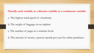 Classify each variable as a discrete variable or a continuous variable.
a. The highest wind speed of a hurricane
b. The weight of baggage on an airplane
c. The number of pages in a statistics book
d. The amount of money a person spends per year for online purchases
 
