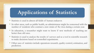 Applications of Statistics
• Statistics is used in almost all fields of human endeavor.
• In other areas, such as public health, an administrator might be concerned with the
number of residents who contract a new strain of flu virus during a certain year.
• In education, a researcher might want to know if new methods of teaching are
better than old ones.
• Statistics is used to analyze the results of surveys and as a tool in scientific research
to make decisions based on controlled experiments.
• Other uses of statistics include operations research, quality control, estimation, and
prediction.
 