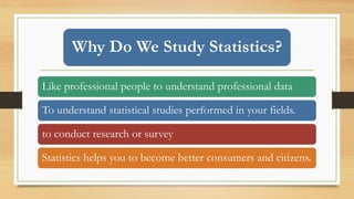 Why Do We Study Statistics?
Like professional people to understand professional data
To understand statistical studies performed in your fields.
to conduct research or survey
Statistics helps you to become better consumers and citizens.
 